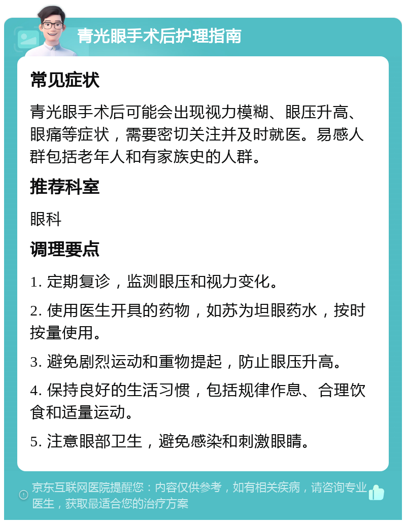 青光眼手术后护理指南 常见症状 青光眼手术后可能会出现视力模糊、眼压升高、眼痛等症状，需要密切关注并及时就医。易感人群包括老年人和有家族史的人群。 推荐科室 眼科 调理要点 1. 定期复诊，监测眼压和视力变化。 2. 使用医生开具的药物，如苏为坦眼药水，按时按量使用。 3. 避免剧烈运动和重物提起，防止眼压升高。 4. 保持良好的生活习惯，包括规律作息、合理饮食和适量运动。 5. 注意眼部卫生，避免感染和刺激眼睛。