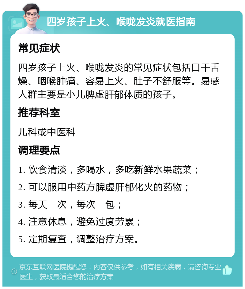 四岁孩子上火、喉咙发炎就医指南 常见症状 四岁孩子上火、喉咙发炎的常见症状包括口干舌燥、咽喉肿痛、容易上火、肚子不舒服等。易感人群主要是小儿脾虚肝郁体质的孩子。 推荐科室 儿科或中医科 调理要点 1. 饮食清淡，多喝水，多吃新鲜水果蔬菜； 2. 可以服用中药方脾虚肝郁化火的药物； 3. 每天一次，每次一包； 4. 注意休息，避免过度劳累； 5. 定期复查，调整治疗方案。