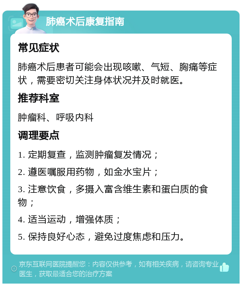 肺癌术后康复指南 常见症状 肺癌术后患者可能会出现咳嗽、气短、胸痛等症状，需要密切关注身体状况并及时就医。 推荐科室 肿瘤科、呼吸内科 调理要点 1. 定期复查，监测肿瘤复发情况； 2. 遵医嘱服用药物，如金水宝片； 3. 注意饮食，多摄入富含维生素和蛋白质的食物； 4. 适当运动，增强体质； 5. 保持良好心态，避免过度焦虑和压力。