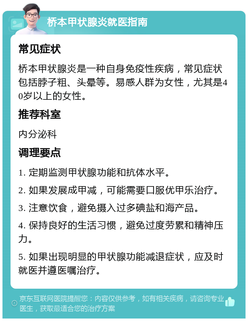 桥本甲状腺炎就医指南 常见症状 桥本甲状腺炎是一种自身免疫性疾病，常见症状包括脖子粗、头晕等。易感人群为女性，尤其是40岁以上的女性。 推荐科室 内分泌科 调理要点 1. 定期监测甲状腺功能和抗体水平。 2. 如果发展成甲减，可能需要口服优甲乐治疗。 3. 注意饮食，避免摄入过多碘盐和海产品。 4. 保持良好的生活习惯，避免过度劳累和精神压力。 5. 如果出现明显的甲状腺功能减退症状，应及时就医并遵医嘱治疗。