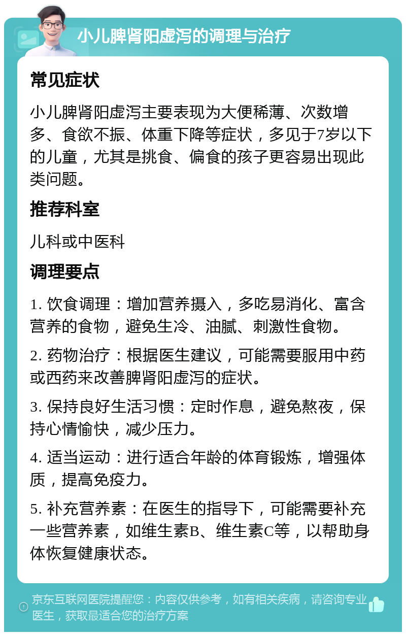 小儿脾肾阳虚泻的调理与治疗 常见症状 小儿脾肾阳虚泻主要表现为大便稀薄、次数增多、食欲不振、体重下降等症状，多见于7岁以下的儿童，尤其是挑食、偏食的孩子更容易出现此类问题。 推荐科室 儿科或中医科 调理要点 1. 饮食调理：增加营养摄入，多吃易消化、富含营养的食物，避免生冷、油腻、刺激性食物。 2. 药物治疗：根据医生建议，可能需要服用中药或西药来改善脾肾阳虚泻的症状。 3. 保持良好生活习惯：定时作息，避免熬夜，保持心情愉快，减少压力。 4. 适当运动：进行适合年龄的体育锻炼，增强体质，提高免疫力。 5. 补充营养素：在医生的指导下，可能需要补充一些营养素，如维生素B、维生素C等，以帮助身体恢复健康状态。