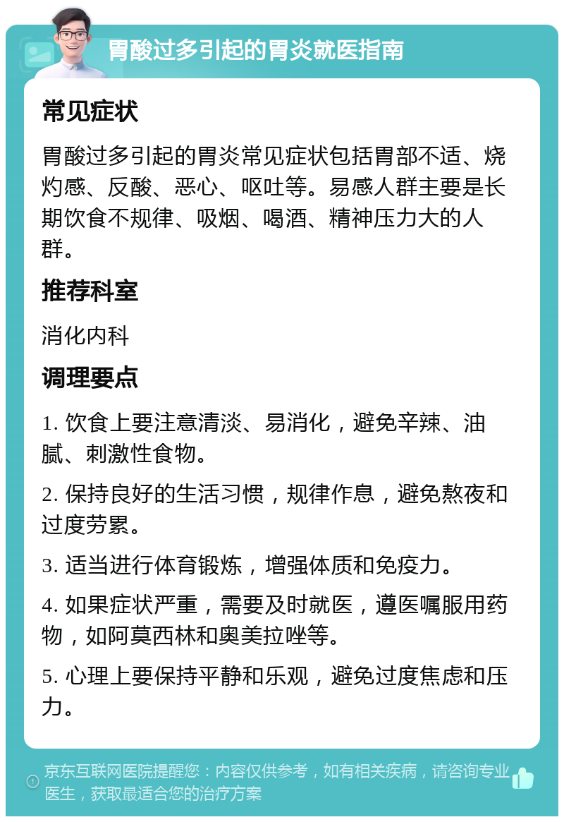 胃酸过多引起的胃炎就医指南 常见症状 胃酸过多引起的胃炎常见症状包括胃部不适、烧灼感、反酸、恶心、呕吐等。易感人群主要是长期饮食不规律、吸烟、喝酒、精神压力大的人群。 推荐科室 消化内科 调理要点 1. 饮食上要注意清淡、易消化，避免辛辣、油腻、刺激性食物。 2. 保持良好的生活习惯，规律作息，避免熬夜和过度劳累。 3. 适当进行体育锻炼，增强体质和免疫力。 4. 如果症状严重，需要及时就医，遵医嘱服用药物，如阿莫西林和奥美拉唑等。 5. 心理上要保持平静和乐观，避免过度焦虑和压力。