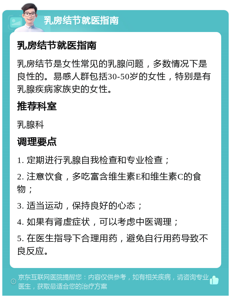 乳房结节就医指南 乳房结节就医指南 乳房结节是女性常见的乳腺问题，多数情况下是良性的。易感人群包括30-50岁的女性，特别是有乳腺疾病家族史的女性。 推荐科室 乳腺科 调理要点 1. 定期进行乳腺自我检查和专业检查； 2. 注意饮食，多吃富含维生素E和维生素C的食物； 3. 适当运动，保持良好的心态； 4. 如果有肾虚症状，可以考虑中医调理； 5. 在医生指导下合理用药，避免自行用药导致不良反应。