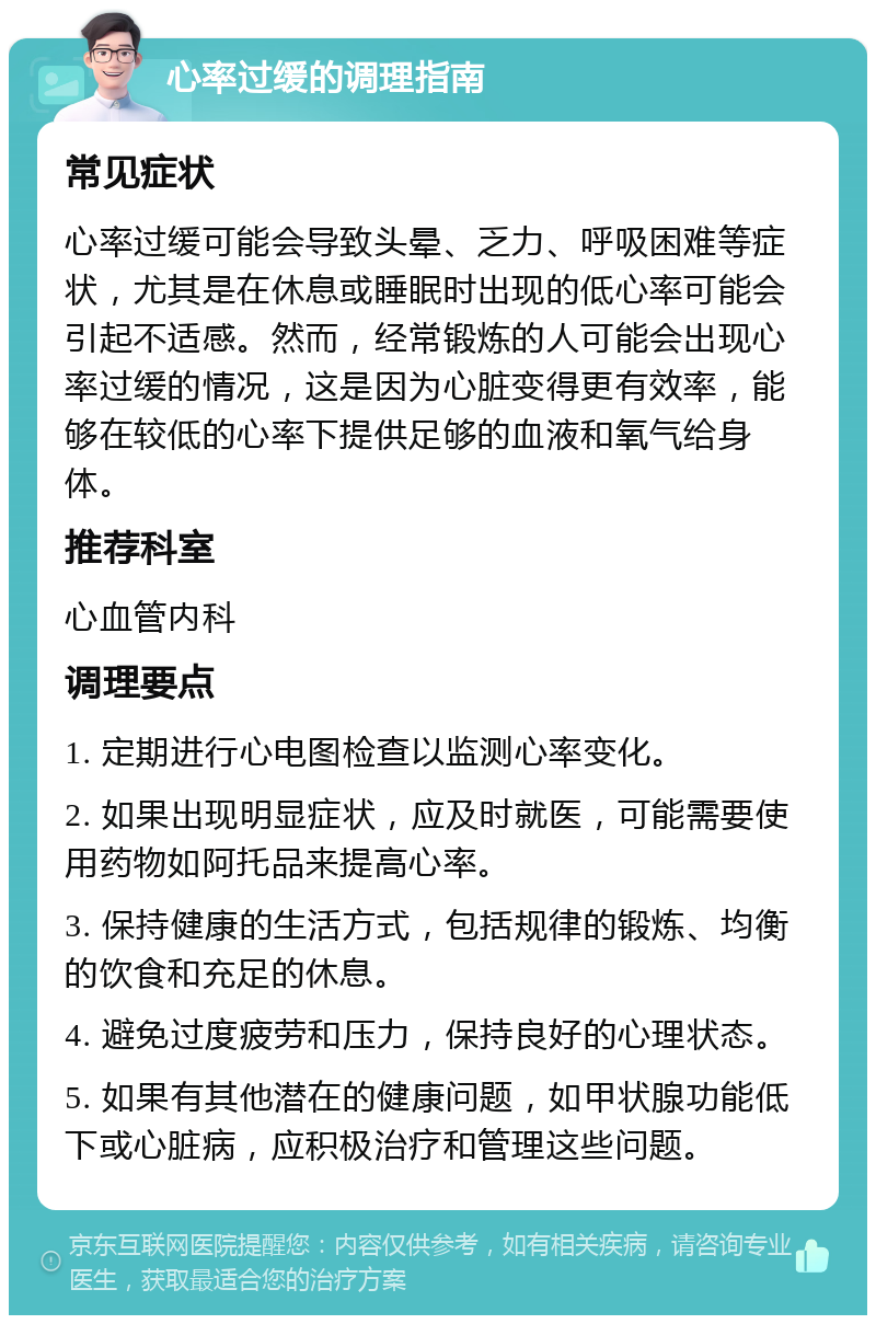 心率过缓的调理指南 常见症状 心率过缓可能会导致头晕、乏力、呼吸困难等症状，尤其是在休息或睡眠时出现的低心率可能会引起不适感。然而，经常锻炼的人可能会出现心率过缓的情况，这是因为心脏变得更有效率，能够在较低的心率下提供足够的血液和氧气给身体。 推荐科室 心血管内科 调理要点 1. 定期进行心电图检查以监测心率变化。 2. 如果出现明显症状，应及时就医，可能需要使用药物如阿托品来提高心率。 3. 保持健康的生活方式，包括规律的锻炼、均衡的饮食和充足的休息。 4. 避免过度疲劳和压力，保持良好的心理状态。 5. 如果有其他潜在的健康问题，如甲状腺功能低下或心脏病，应积极治疗和管理这些问题。