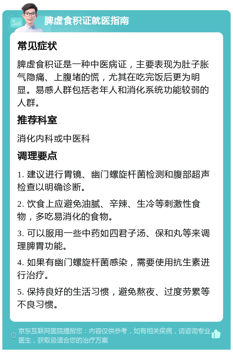 脾虚食积证就医指南 常见症状 脾虚食积证是一种中医病证，主要表现为肚子胀气隐痛、上腹堵的慌，尤其在吃完饭后更为明显。易感人群包括老年人和消化系统功能较弱的人群。 推荐科室 消化内科或中医科 调理要点 1. 建议进行胃镜、幽门螺旋杆菌检测和腹部超声检查以明确诊断。 2. 饮食上应避免油腻、辛辣、生冷等刺激性食物，多吃易消化的食物。 3. 可以服用一些中药如四君子汤、保和丸等来调理脾胃功能。 4. 如果有幽门螺旋杆菌感染，需要使用抗生素进行治疗。 5. 保持良好的生活习惯，避免熬夜、过度劳累等不良习惯。