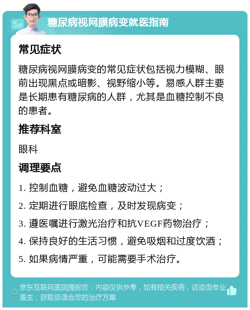 糖尿病视网膜病变就医指南 常见症状 糖尿病视网膜病变的常见症状包括视力模糊、眼前出现黑点或暗影、视野缩小等。易感人群主要是长期患有糖尿病的人群，尤其是血糖控制不良的患者。 推荐科室 眼科 调理要点 1. 控制血糖，避免血糖波动过大； 2. 定期进行眼底检查，及时发现病变； 3. 遵医嘱进行激光治疗和抗VEGF药物治疗； 4. 保持良好的生活习惯，避免吸烟和过度饮酒； 5. 如果病情严重，可能需要手术治疗。