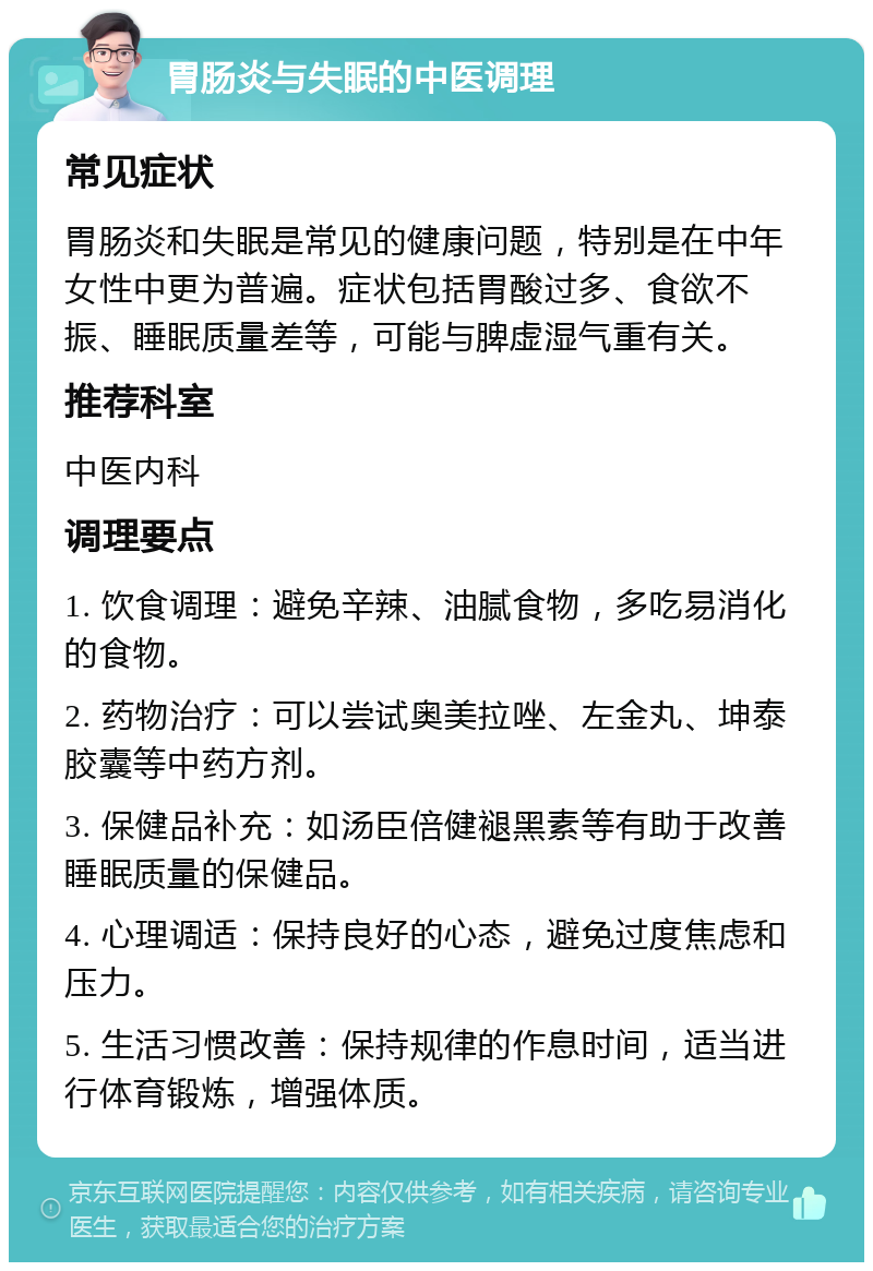 胃肠炎与失眠的中医调理 常见症状 胃肠炎和失眠是常见的健康问题，特别是在中年女性中更为普遍。症状包括胃酸过多、食欲不振、睡眠质量差等，可能与脾虚湿气重有关。 推荐科室 中医内科 调理要点 1. 饮食调理：避免辛辣、油腻食物，多吃易消化的食物。 2. 药物治疗：可以尝试奥美拉唑、左金丸、坤泰胶囊等中药方剂。 3. 保健品补充：如汤臣倍健褪黑素等有助于改善睡眠质量的保健品。 4. 心理调适：保持良好的心态，避免过度焦虑和压力。 5. 生活习惯改善：保持规律的作息时间，适当进行体育锻炼，增强体质。