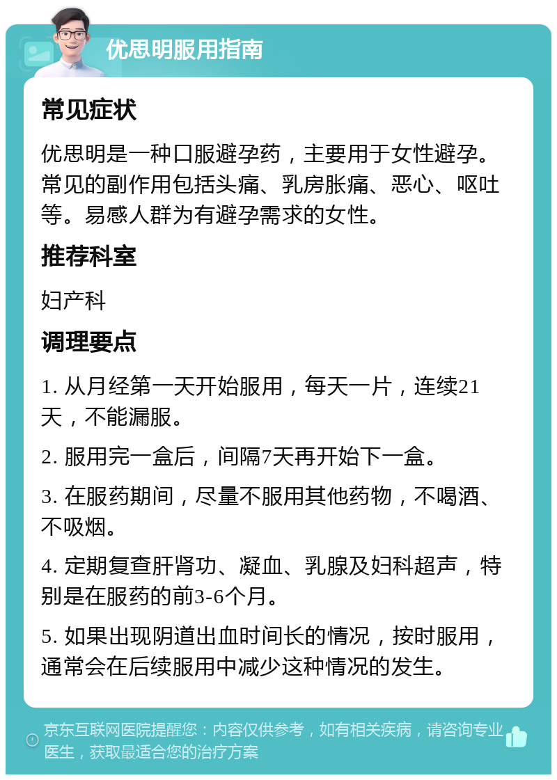 优思明服用指南 常见症状 优思明是一种口服避孕药，主要用于女性避孕。常见的副作用包括头痛、乳房胀痛、恶心、呕吐等。易感人群为有避孕需求的女性。 推荐科室 妇产科 调理要点 1. 从月经第一天开始服用，每天一片，连续21天，不能漏服。 2. 服用完一盒后，间隔7天再开始下一盒。 3. 在服药期间，尽量不服用其他药物，不喝酒、不吸烟。 4. 定期复查肝肾功、凝血、乳腺及妇科超声，特别是在服药的前3-6个月。 5. 如果出现阴道出血时间长的情况，按时服用，通常会在后续服用中减少这种情况的发生。