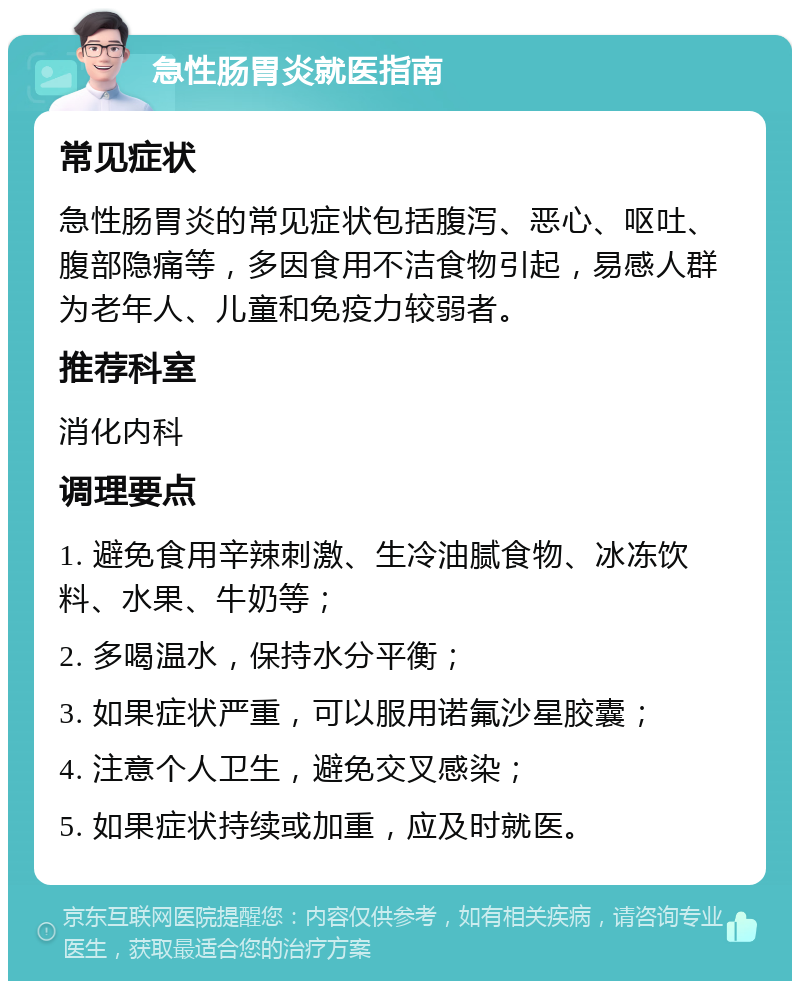 急性肠胃炎就医指南 常见症状 急性肠胃炎的常见症状包括腹泻、恶心、呕吐、腹部隐痛等，多因食用不洁食物引起，易感人群为老年人、儿童和免疫力较弱者。 推荐科室 消化内科 调理要点 1. 避免食用辛辣刺激、生冷油腻食物、冰冻饮料、水果、牛奶等； 2. 多喝温水，保持水分平衡； 3. 如果症状严重，可以服用诺氟沙星胶囊； 4. 注意个人卫生，避免交叉感染； 5. 如果症状持续或加重，应及时就医。