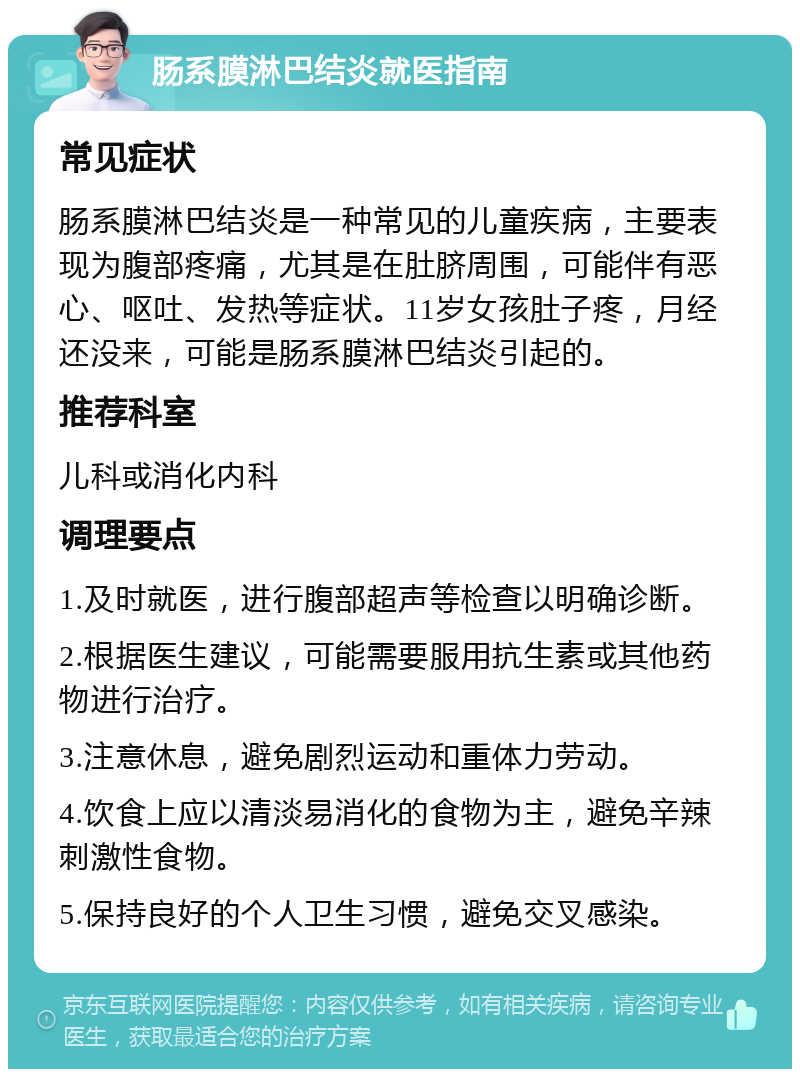 肠系膜淋巴结炎就医指南 常见症状 肠系膜淋巴结炎是一种常见的儿童疾病，主要表现为腹部疼痛，尤其是在肚脐周围，可能伴有恶心、呕吐、发热等症状。11岁女孩肚子疼，月经还没来，可能是肠系膜淋巴结炎引起的。 推荐科室 儿科或消化内科 调理要点 1.及时就医，进行腹部超声等检查以明确诊断。 2.根据医生建议，可能需要服用抗生素或其他药物进行治疗。 3.注意休息，避免剧烈运动和重体力劳动。 4.饮食上应以清淡易消化的食物为主，避免辛辣刺激性食物。 5.保持良好的个人卫生习惯，避免交叉感染。