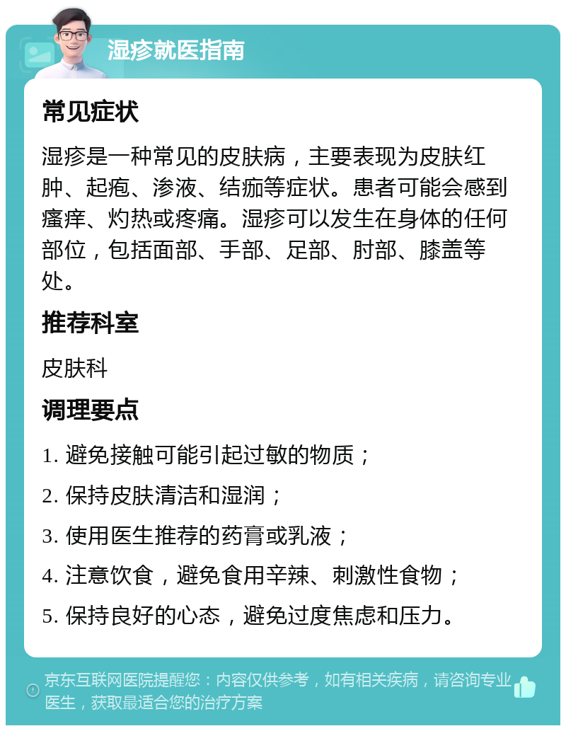 湿疹就医指南 常见症状 湿疹是一种常见的皮肤病，主要表现为皮肤红肿、起疱、渗液、结痂等症状。患者可能会感到瘙痒、灼热或疼痛。湿疹可以发生在身体的任何部位，包括面部、手部、足部、肘部、膝盖等处。 推荐科室 皮肤科 调理要点 1. 避免接触可能引起过敏的物质； 2. 保持皮肤清洁和湿润； 3. 使用医生推荐的药膏或乳液； 4. 注意饮食，避免食用辛辣、刺激性食物； 5. 保持良好的心态，避免过度焦虑和压力。