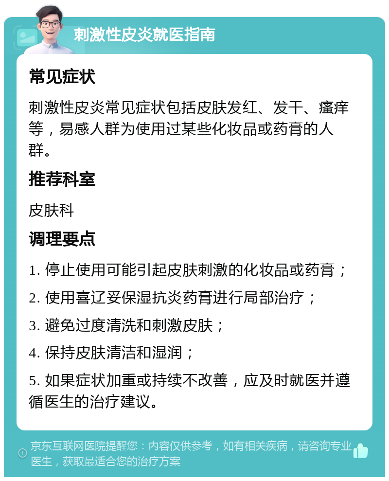 刺激性皮炎就医指南 常见症状 刺激性皮炎常见症状包括皮肤发红、发干、瘙痒等，易感人群为使用过某些化妆品或药膏的人群。 推荐科室 皮肤科 调理要点 1. 停止使用可能引起皮肤刺激的化妆品或药膏； 2. 使用喜辽妥保湿抗炎药膏进行局部治疗； 3. 避免过度清洗和刺激皮肤； 4. 保持皮肤清洁和湿润； 5. 如果症状加重或持续不改善，应及时就医并遵循医生的治疗建议。