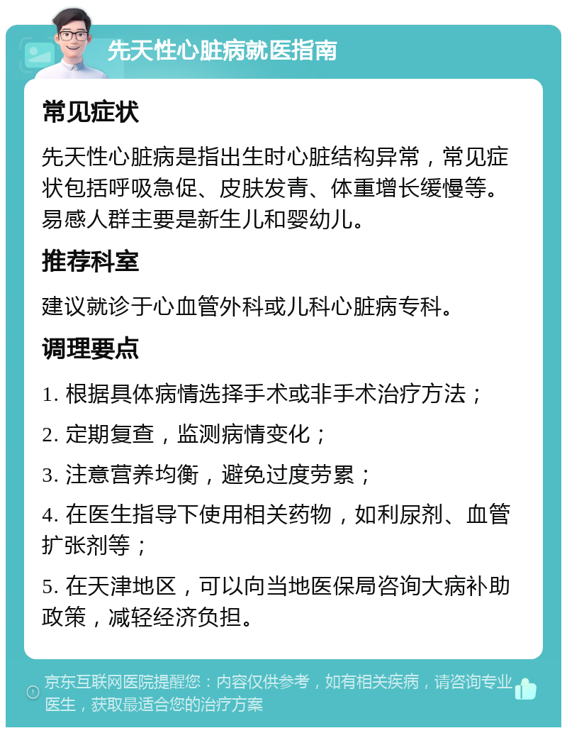 先天性心脏病就医指南 常见症状 先天性心脏病是指出生时心脏结构异常，常见症状包括呼吸急促、皮肤发青、体重增长缓慢等。易感人群主要是新生儿和婴幼儿。 推荐科室 建议就诊于心血管外科或儿科心脏病专科。 调理要点 1. 根据具体病情选择手术或非手术治疗方法； 2. 定期复查，监测病情变化； 3. 注意营养均衡，避免过度劳累； 4. 在医生指导下使用相关药物，如利尿剂、血管扩张剂等； 5. 在天津地区，可以向当地医保局咨询大病补助政策，减轻经济负担。