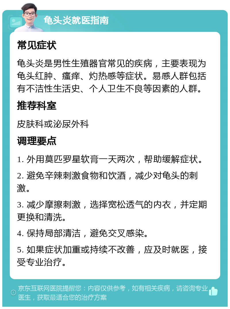 龟头炎就医指南 常见症状 龟头炎是男性生殖器官常见的疾病，主要表现为龟头红肿、瘙痒、灼热感等症状。易感人群包括有不洁性生活史、个人卫生不良等因素的人群。 推荐科室 皮肤科或泌尿外科 调理要点 1. 外用莫匹罗星软膏一天两次，帮助缓解症状。 2. 避免辛辣刺激食物和饮酒，减少对龟头的刺激。 3. 减少摩擦刺激，选择宽松透气的内衣，并定期更换和清洗。 4. 保持局部清洁，避免交叉感染。 5. 如果症状加重或持续不改善，应及时就医，接受专业治疗。