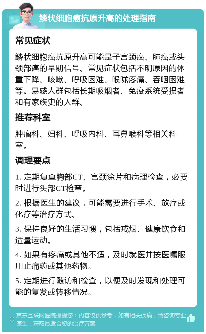 鳞状细胞癌抗原升高的处理指南 常见症状 鳞状细胞癌抗原升高可能是子宫颈癌、肺癌或头颈部癌的早期信号。常见症状包括不明原因的体重下降、咳嗽、呼吸困难、喉咙疼痛、吞咽困难等。易感人群包括长期吸烟者、免疫系统受损者和有家族史的人群。 推荐科室 肿瘤科、妇科、呼吸内科、耳鼻喉科等相关科室。 调理要点 1. 定期复查胸部CT、宫颈涂片和病理检查，必要时进行头部CT检查。 2. 根据医生的建议，可能需要进行手术、放疗或化疗等治疗方式。 3. 保持良好的生活习惯，包括戒烟、健康饮食和适量运动。 4. 如果有疼痛或其他不适，及时就医并按医嘱服用止痛药或其他药物。 5. 定期进行随访和检查，以便及时发现和处理可能的复发或转移情况。