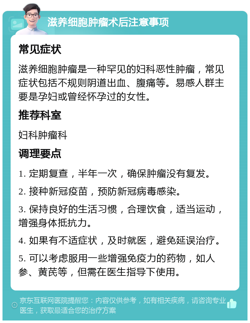 滋养细胞肿瘤术后注意事项 常见症状 滋养细胞肿瘤是一种罕见的妇科恶性肿瘤，常见症状包括不规则阴道出血、腹痛等。易感人群主要是孕妇或曾经怀孕过的女性。 推荐科室 妇科肿瘤科 调理要点 1. 定期复查，半年一次，确保肿瘤没有复发。 2. 接种新冠疫苗，预防新冠病毒感染。 3. 保持良好的生活习惯，合理饮食，适当运动，增强身体抵抗力。 4. 如果有不适症状，及时就医，避免延误治疗。 5. 可以考虑服用一些增强免疫力的药物，如人参、黄芪等，但需在医生指导下使用。