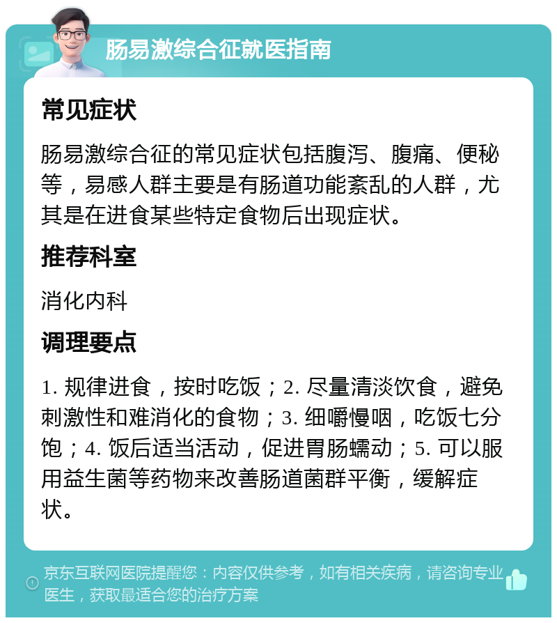 肠易激综合征就医指南 常见症状 肠易激综合征的常见症状包括腹泻、腹痛、便秘等，易感人群主要是有肠道功能紊乱的人群，尤其是在进食某些特定食物后出现症状。 推荐科室 消化内科 调理要点 1. 规律进食，按时吃饭；2. 尽量清淡饮食，避免刺激性和难消化的食物；3. 细嚼慢咽，吃饭七分饱；4. 饭后适当活动，促进胃肠蠕动；5. 可以服用益生菌等药物来改善肠道菌群平衡，缓解症状。