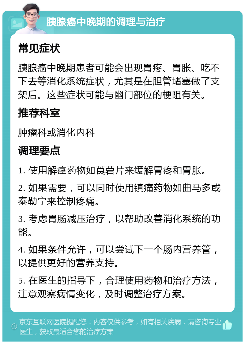 胰腺癌中晚期的调理与治疗 常见症状 胰腺癌中晚期患者可能会出现胃疼、胃胀、吃不下去等消化系统症状，尤其是在胆管堵塞做了支架后。这些症状可能与幽门部位的梗阻有关。 推荐科室 肿瘤科或消化内科 调理要点 1. 使用解痉药物如莨菪片来缓解胃疼和胃胀。 2. 如果需要，可以同时使用镇痛药物如曲马多或泰勒宁来控制疼痛。 3. 考虑胃肠减压治疗，以帮助改善消化系统的功能。 4. 如果条件允许，可以尝试下一个肠内营养管，以提供更好的营养支持。 5. 在医生的指导下，合理使用药物和治疗方法，注意观察病情变化，及时调整治疗方案。