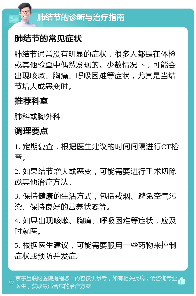 肺结节的诊断与治疗指南 肺结节的常见症状 肺结节通常没有明显的症状，很多人都是在体检或其他检查中偶然发现的。少数情况下，可能会出现咳嗽、胸痛、呼吸困难等症状，尤其是当结节增大或恶变时。 推荐科室 肺科或胸外科 调理要点 1. 定期复查，根据医生建议的时间间隔进行CT检查。 2. 如果结节增大或恶变，可能需要进行手术切除或其他治疗方法。 3. 保持健康的生活方式，包括戒烟、避免空气污染、保持良好的营养状态等。 4. 如果出现咳嗽、胸痛、呼吸困难等症状，应及时就医。 5. 根据医生建议，可能需要服用一些药物来控制症状或预防并发症。