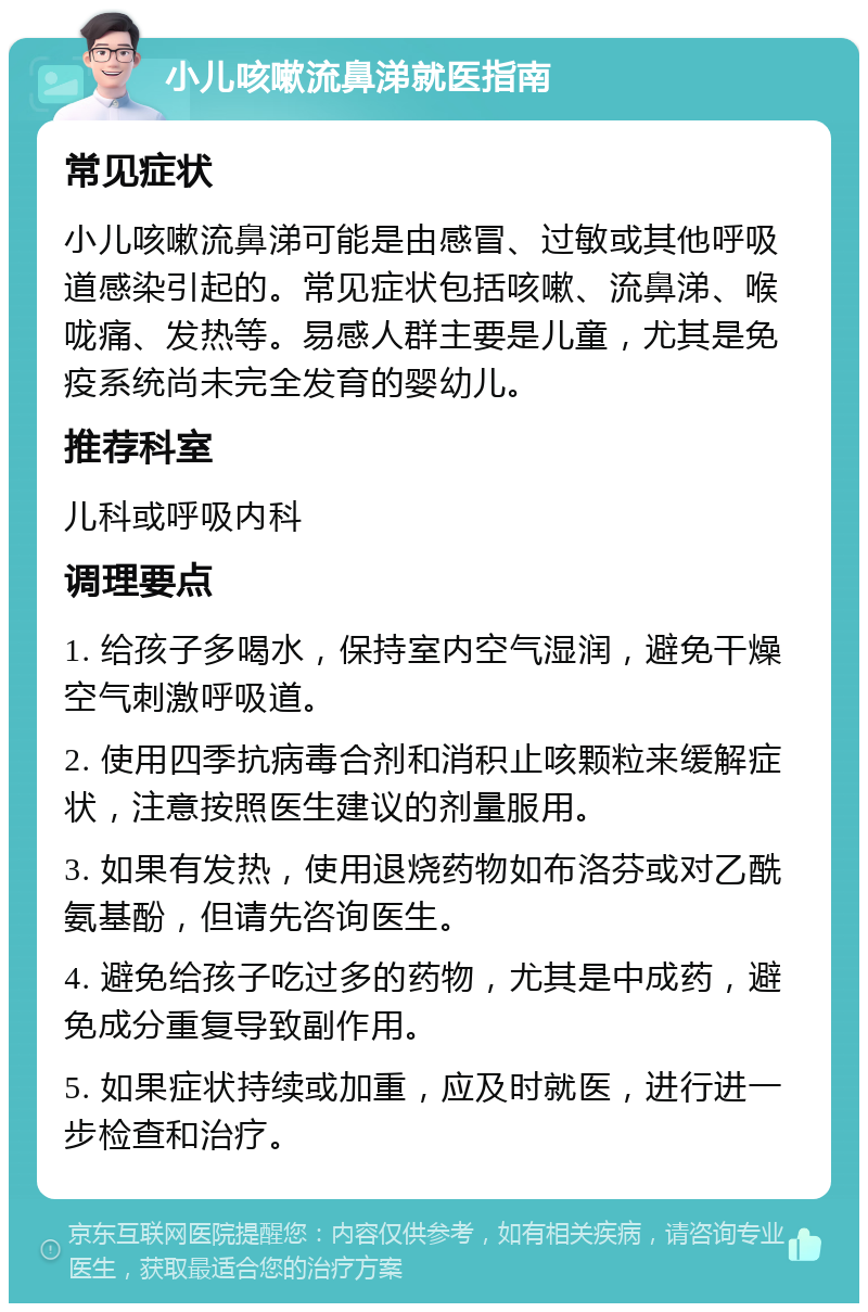 小儿咳嗽流鼻涕就医指南 常见症状 小儿咳嗽流鼻涕可能是由感冒、过敏或其他呼吸道感染引起的。常见症状包括咳嗽、流鼻涕、喉咙痛、发热等。易感人群主要是儿童，尤其是免疫系统尚未完全发育的婴幼儿。 推荐科室 儿科或呼吸内科 调理要点 1. 给孩子多喝水，保持室内空气湿润，避免干燥空气刺激呼吸道。 2. 使用四季抗病毒合剂和消积止咳颗粒来缓解症状，注意按照医生建议的剂量服用。 3. 如果有发热，使用退烧药物如布洛芬或对乙酰氨基酚，但请先咨询医生。 4. 避免给孩子吃过多的药物，尤其是中成药，避免成分重复导致副作用。 5. 如果症状持续或加重，应及时就医，进行进一步检查和治疗。