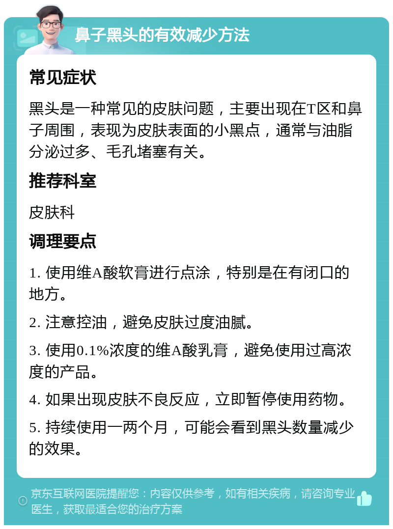 鼻子黑头的有效减少方法 常见症状 黑头是一种常见的皮肤问题，主要出现在T区和鼻子周围，表现为皮肤表面的小黑点，通常与油脂分泌过多、毛孔堵塞有关。 推荐科室 皮肤科 调理要点 1. 使用维A酸软膏进行点涂，特别是在有闭口的地方。 2. 注意控油，避免皮肤过度油腻。 3. 使用0.1%浓度的维A酸乳膏，避免使用过高浓度的产品。 4. 如果出现皮肤不良反应，立即暂停使用药物。 5. 持续使用一两个月，可能会看到黑头数量减少的效果。