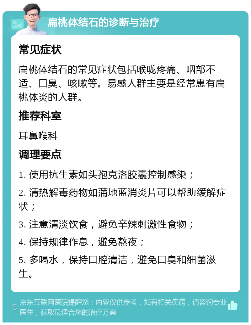 扁桃体结石的诊断与治疗 常见症状 扁桃体结石的常见症状包括喉咙疼痛、咽部不适、口臭、咳嗽等。易感人群主要是经常患有扁桃体炎的人群。 推荐科室 耳鼻喉科 调理要点 1. 使用抗生素如头孢克洛胶囊控制感染； 2. 清热解毒药物如蒲地蓝消炎片可以帮助缓解症状； 3. 注意清淡饮食，避免辛辣刺激性食物； 4. 保持规律作息，避免熬夜； 5. 多喝水，保持口腔清洁，避免口臭和细菌滋生。