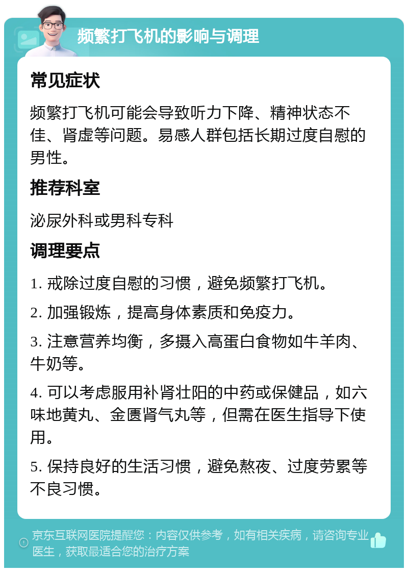 频繁打飞机的影响与调理 常见症状 频繁打飞机可能会导致听力下降、精神状态不佳、肾虚等问题。易感人群包括长期过度自慰的男性。 推荐科室 泌尿外科或男科专科 调理要点 1. 戒除过度自慰的习惯，避免频繁打飞机。 2. 加强锻炼，提高身体素质和免疫力。 3. 注意营养均衡，多摄入高蛋白食物如牛羊肉、牛奶等。 4. 可以考虑服用补肾壮阳的中药或保健品，如六味地黄丸、金匮肾气丸等，但需在医生指导下使用。 5. 保持良好的生活习惯，避免熬夜、过度劳累等不良习惯。