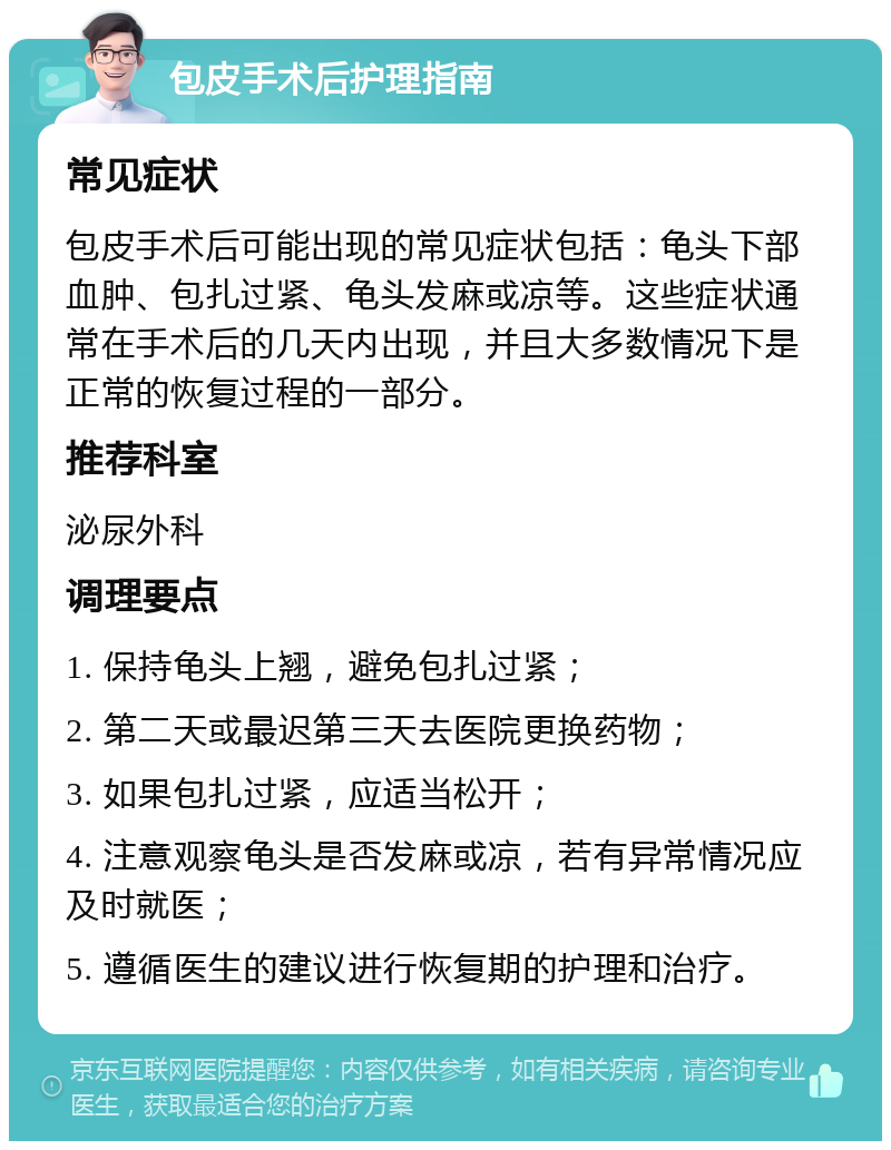 包皮手术后护理指南 常见症状 包皮手术后可能出现的常见症状包括：龟头下部血肿、包扎过紧、龟头发麻或凉等。这些症状通常在手术后的几天内出现，并且大多数情况下是正常的恢复过程的一部分。 推荐科室 泌尿外科 调理要点 1. 保持龟头上翘，避免包扎过紧； 2. 第二天或最迟第三天去医院更换药物； 3. 如果包扎过紧，应适当松开； 4. 注意观察龟头是否发麻或凉，若有异常情况应及时就医； 5. 遵循医生的建议进行恢复期的护理和治疗。