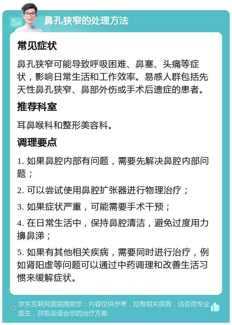 鼻孔狭窄的处理方法 常见症状 鼻孔狭窄可能导致呼吸困难、鼻塞、头痛等症状，影响日常生活和工作效率。易感人群包括先天性鼻孔狭窄、鼻部外伤或手术后遗症的患者。 推荐科室 耳鼻喉科和整形美容科。 调理要点 1. 如果鼻腔内部有问题，需要先解决鼻腔内部问题； 2. 可以尝试使用鼻腔扩张器进行物理治疗； 3. 如果症状严重，可能需要手术干预； 4. 在日常生活中，保持鼻腔清洁，避免过度用力擤鼻涕； 5. 如果有其他相关疾病，需要同时进行治疗，例如肾阳虚等问题可以通过中药调理和改善生活习惯来缓解症状。