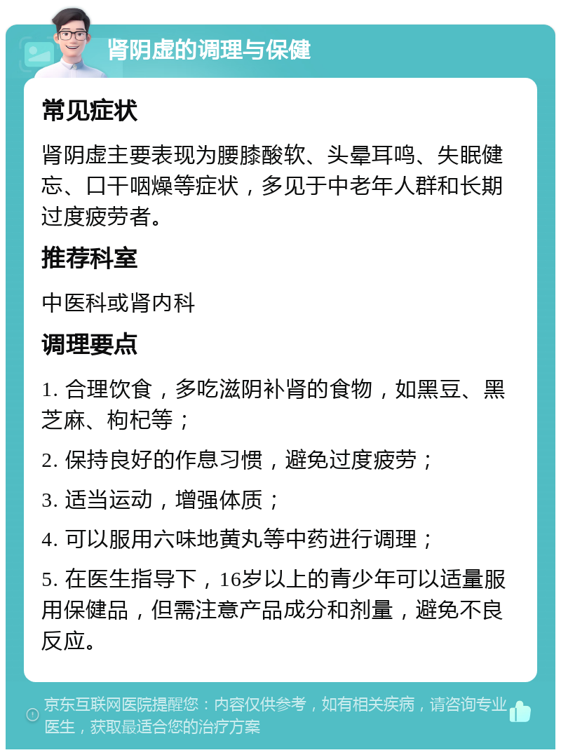 肾阴虚的调理与保健 常见症状 肾阴虚主要表现为腰膝酸软、头晕耳鸣、失眠健忘、口干咽燥等症状，多见于中老年人群和长期过度疲劳者。 推荐科室 中医科或肾内科 调理要点 1. 合理饮食，多吃滋阴补肾的食物，如黑豆、黑芝麻、枸杞等； 2. 保持良好的作息习惯，避免过度疲劳； 3. 适当运动，增强体质； 4. 可以服用六味地黄丸等中药进行调理； 5. 在医生指导下，16岁以上的青少年可以适量服用保健品，但需注意产品成分和剂量，避免不良反应。