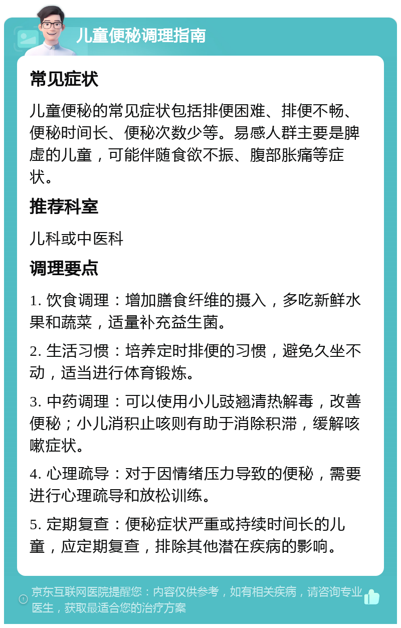 儿童便秘调理指南 常见症状 儿童便秘的常见症状包括排便困难、排便不畅、便秘时间长、便秘次数少等。易感人群主要是脾虚的儿童，可能伴随食欲不振、腹部胀痛等症状。 推荐科室 儿科或中医科 调理要点 1. 饮食调理：增加膳食纤维的摄入，多吃新鲜水果和蔬菜，适量补充益生菌。 2. 生活习惯：培养定时排便的习惯，避免久坐不动，适当进行体育锻炼。 3. 中药调理：可以使用小儿豉翘清热解毒，改善便秘；小儿消积止咳则有助于消除积滞，缓解咳嗽症状。 4. 心理疏导：对于因情绪压力导致的便秘，需要进行心理疏导和放松训练。 5. 定期复查：便秘症状严重或持续时间长的儿童，应定期复查，排除其他潜在疾病的影响。