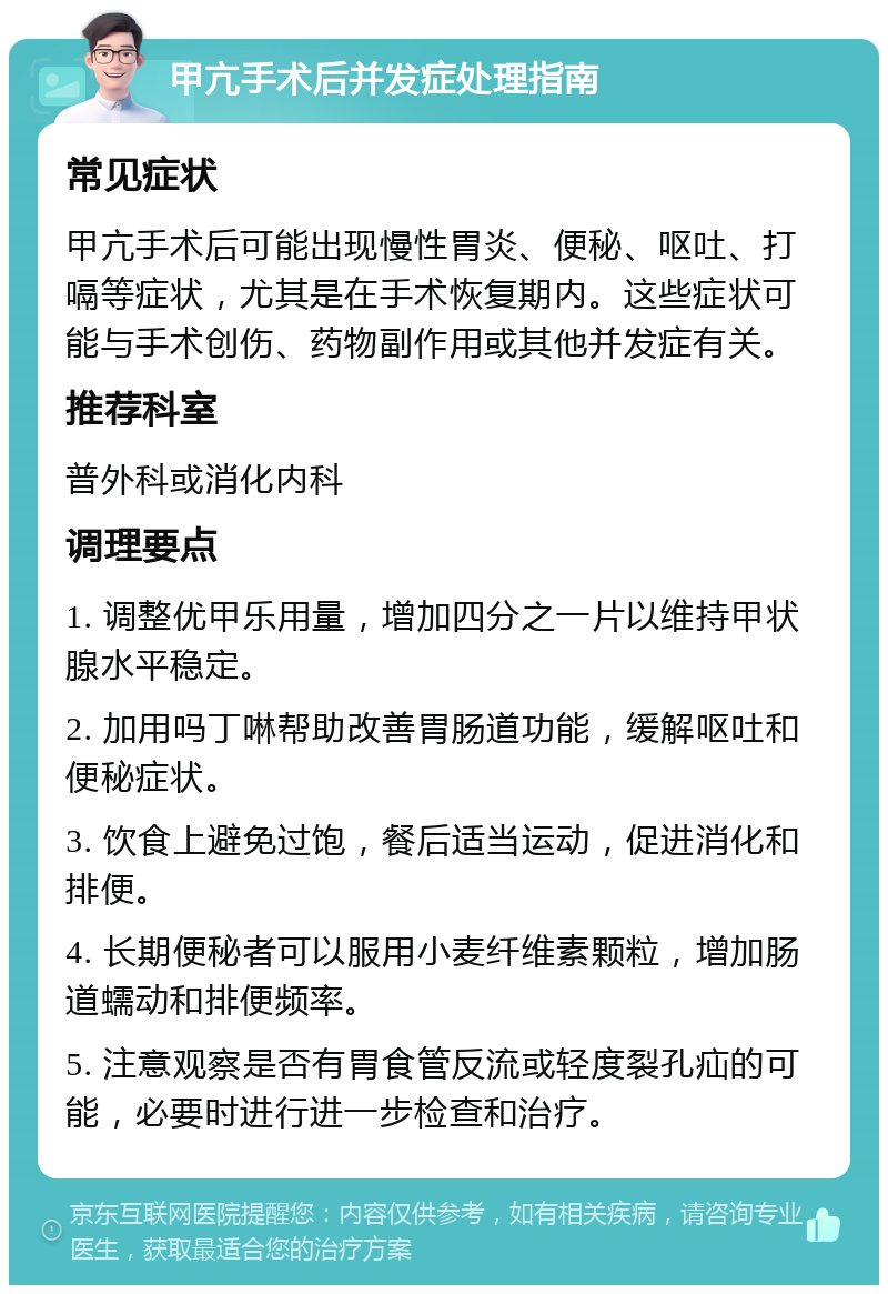 甲亢手术后并发症处理指南 常见症状 甲亢手术后可能出现慢性胃炎、便秘、呕吐、打嗝等症状，尤其是在手术恢复期内。这些症状可能与手术创伤、药物副作用或其他并发症有关。 推荐科室 普外科或消化内科 调理要点 1. 调整优甲乐用量，增加四分之一片以维持甲状腺水平稳定。 2. 加用吗丁啉帮助改善胃肠道功能，缓解呕吐和便秘症状。 3. 饮食上避免过饱，餐后适当运动，促进消化和排便。 4. 长期便秘者可以服用小麦纤维素颗粒，增加肠道蠕动和排便频率。 5. 注意观察是否有胃食管反流或轻度裂孔疝的可能，必要时进行进一步检查和治疗。