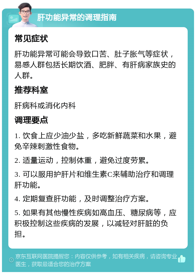 肝功能异常的调理指南 常见症状 肝功能异常可能会导致口苦、肚子胀气等症状，易感人群包括长期饮酒、肥胖、有肝病家族史的人群。 推荐科室 肝病科或消化内科 调理要点 1. 饮食上应少油少盐，多吃新鲜蔬菜和水果，避免辛辣刺激性食物。 2. 适量运动，控制体重，避免过度劳累。 3. 可以服用护肝片和维生素C来辅助治疗和调理肝功能。 4. 定期复查肝功能，及时调整治疗方案。 5. 如果有其他慢性疾病如高血压、糖尿病等，应积极控制这些疾病的发展，以减轻对肝脏的负担。