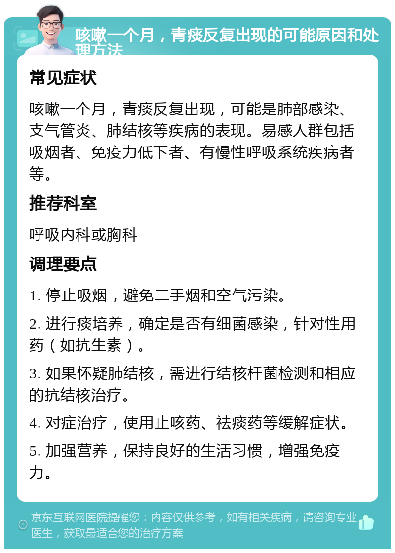 咳嗽一个月，青痰反复出现的可能原因和处理方法 常见症状 咳嗽一个月，青痰反复出现，可能是肺部感染、支气管炎、肺结核等疾病的表现。易感人群包括吸烟者、免疫力低下者、有慢性呼吸系统疾病者等。 推荐科室 呼吸内科或胸科 调理要点 1. 停止吸烟，避免二手烟和空气污染。 2. 进行痰培养，确定是否有细菌感染，针对性用药（如抗生素）。 3. 如果怀疑肺结核，需进行结核杆菌检测和相应的抗结核治疗。 4. 对症治疗，使用止咳药、祛痰药等缓解症状。 5. 加强营养，保持良好的生活习惯，增强免疫力。