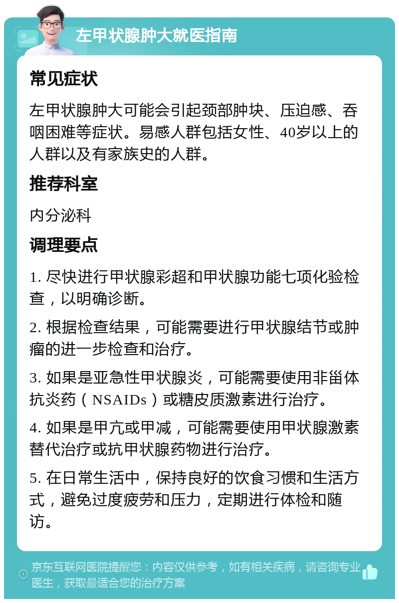 左甲状腺肿大就医指南 常见症状 左甲状腺肿大可能会引起颈部肿块、压迫感、吞咽困难等症状。易感人群包括女性、40岁以上的人群以及有家族史的人群。 推荐科室 内分泌科 调理要点 1. 尽快进行甲状腺彩超和甲状腺功能七项化验检查，以明确诊断。 2. 根据检查结果，可能需要进行甲状腺结节或肿瘤的进一步检查和治疗。 3. 如果是亚急性甲状腺炎，可能需要使用非甾体抗炎药（NSAIDs）或糖皮质激素进行治疗。 4. 如果是甲亢或甲减，可能需要使用甲状腺激素替代治疗或抗甲状腺药物进行治疗。 5. 在日常生活中，保持良好的饮食习惯和生活方式，避免过度疲劳和压力，定期进行体检和随访。