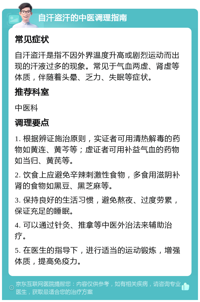 自汗盗汗的中医调理指南 常见症状 自汗盗汗是指不因外界温度升高或剧烈运动而出现的汗液过多的现象。常见于气血两虚、肾虚等体质，伴随着头晕、乏力、失眠等症状。 推荐科室 中医科 调理要点 1. 根据辨证施治原则，实证者可用清热解毒的药物如黄连、黄芩等；虚证者可用补益气血的药物如当归、黄芪等。 2. 饮食上应避免辛辣刺激性食物，多食用滋阴补肾的食物如黑豆、黑芝麻等。 3. 保持良好的生活习惯，避免熬夜、过度劳累，保证充足的睡眠。 4. 可以通过针灸、推拿等中医外治法来辅助治疗。 5. 在医生的指导下，进行适当的运动锻炼，增强体质，提高免疫力。