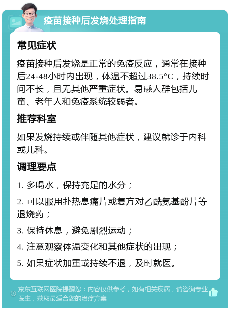 疫苗接种后发烧处理指南 常见症状 疫苗接种后发烧是正常的免疫反应，通常在接种后24-48小时内出现，体温不超过38.5°C，持续时间不长，且无其他严重症状。易感人群包括儿童、老年人和免疫系统较弱者。 推荐科室 如果发烧持续或伴随其他症状，建议就诊于内科或儿科。 调理要点 1. 多喝水，保持充足的水分； 2. 可以服用扑热息痛片或复方对乙酰氨基酚片等退烧药； 3. 保持休息，避免剧烈运动； 4. 注意观察体温变化和其他症状的出现； 5. 如果症状加重或持续不退，及时就医。