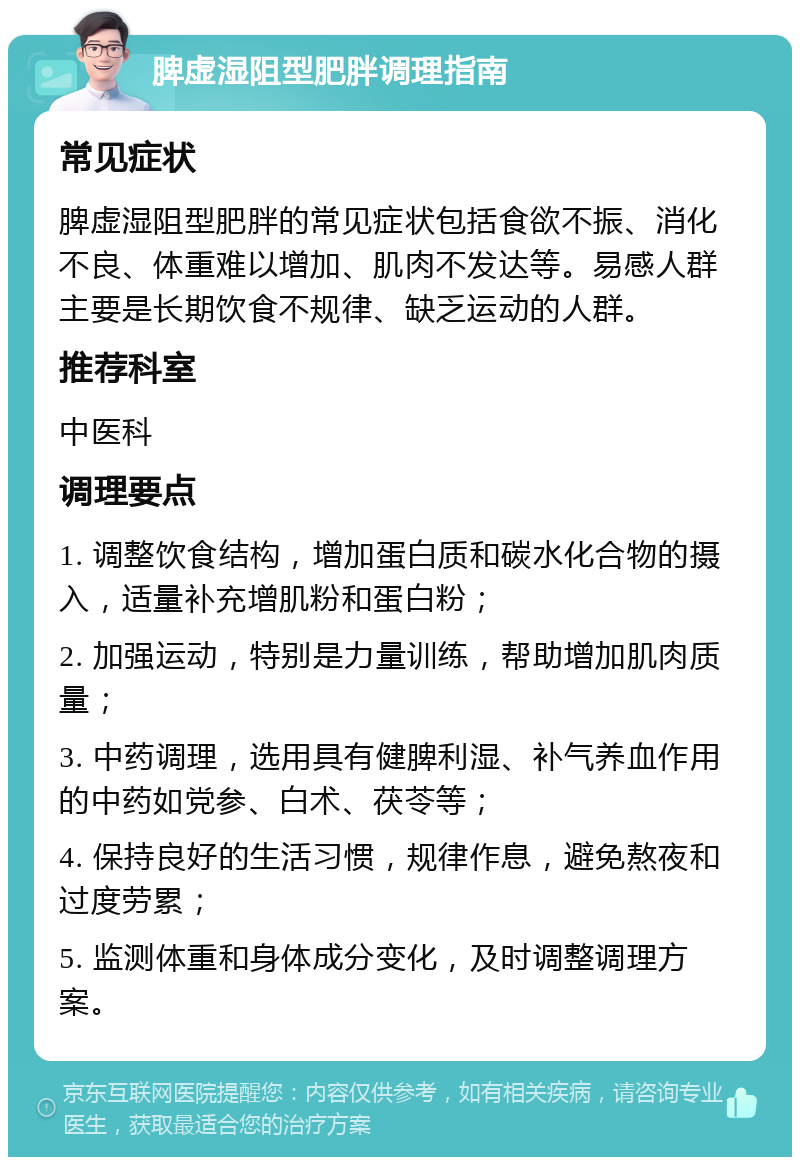 脾虚湿阻型肥胖调理指南 常见症状 脾虚湿阻型肥胖的常见症状包括食欲不振、消化不良、体重难以增加、肌肉不发达等。易感人群主要是长期饮食不规律、缺乏运动的人群。 推荐科室 中医科 调理要点 1. 调整饮食结构，增加蛋白质和碳水化合物的摄入，适量补充增肌粉和蛋白粉； 2. 加强运动，特别是力量训练，帮助增加肌肉质量； 3. 中药调理，选用具有健脾利湿、补气养血作用的中药如党参、白术、茯苓等； 4. 保持良好的生活习惯，规律作息，避免熬夜和过度劳累； 5. 监测体重和身体成分变化，及时调整调理方案。