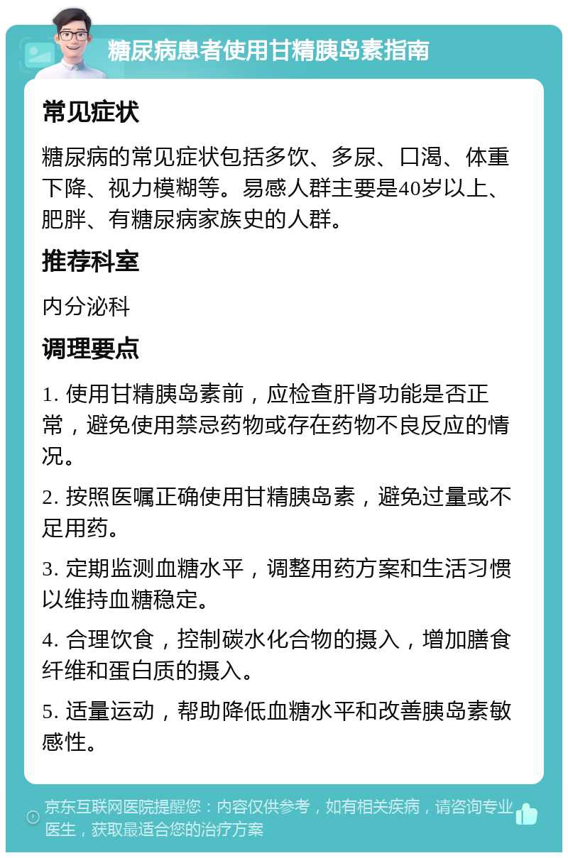 糖尿病患者使用甘精胰岛素指南 常见症状 糖尿病的常见症状包括多饮、多尿、口渴、体重下降、视力模糊等。易感人群主要是40岁以上、肥胖、有糖尿病家族史的人群。 推荐科室 内分泌科 调理要点 1. 使用甘精胰岛素前，应检查肝肾功能是否正常，避免使用禁忌药物或存在药物不良反应的情况。 2. 按照医嘱正确使用甘精胰岛素，避免过量或不足用药。 3. 定期监测血糖水平，调整用药方案和生活习惯以维持血糖稳定。 4. 合理饮食，控制碳水化合物的摄入，增加膳食纤维和蛋白质的摄入。 5. 适量运动，帮助降低血糖水平和改善胰岛素敏感性。