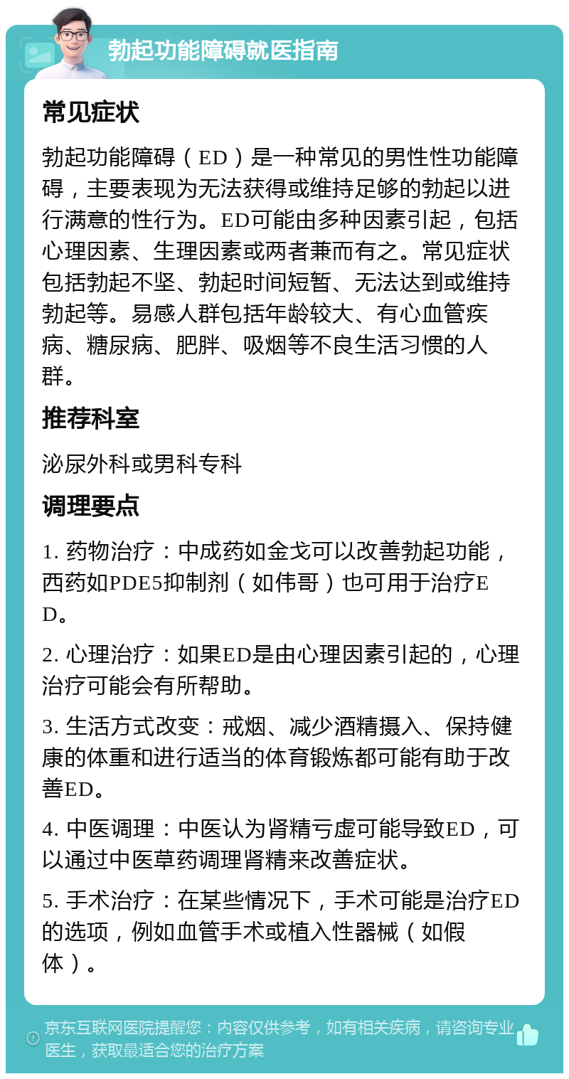 勃起功能障碍就医指南 常见症状 勃起功能障碍（ED）是一种常见的男性性功能障碍，主要表现为无法获得或维持足够的勃起以进行满意的性行为。ED可能由多种因素引起，包括心理因素、生理因素或两者兼而有之。常见症状包括勃起不坚、勃起时间短暂、无法达到或维持勃起等。易感人群包括年龄较大、有心血管疾病、糖尿病、肥胖、吸烟等不良生活习惯的人群。 推荐科室 泌尿外科或男科专科 调理要点 1. 药物治疗：中成药如金戈可以改善勃起功能，西药如PDE5抑制剂（如伟哥）也可用于治疗ED。 2. 心理治疗：如果ED是由心理因素引起的，心理治疗可能会有所帮助。 3. 生活方式改变：戒烟、减少酒精摄入、保持健康的体重和进行适当的体育锻炼都可能有助于改善ED。 4. 中医调理：中医认为肾精亏虚可能导致ED，可以通过中医草药调理肾精来改善症状。 5. 手术治疗：在某些情况下，手术可能是治疗ED的选项，例如血管手术或植入性器械（如假体）。