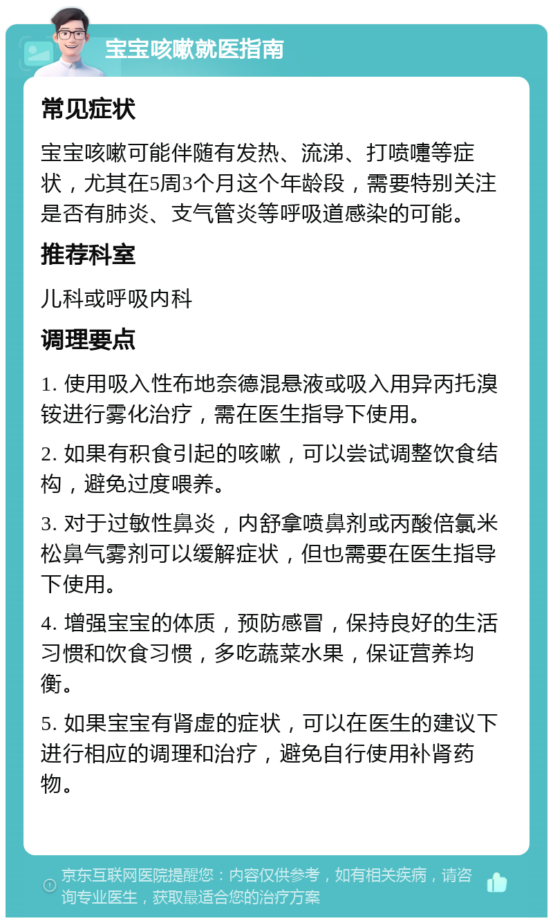 宝宝咳嗽就医指南 常见症状 宝宝咳嗽可能伴随有发热、流涕、打喷嚏等症状，尤其在5周3个月这个年龄段，需要特别关注是否有肺炎、支气管炎等呼吸道感染的可能。 推荐科室 儿科或呼吸内科 调理要点 1. 使用吸入性布地奈德混悬液或吸入用异丙托溴铵进行雾化治疗，需在医生指导下使用。 2. 如果有积食引起的咳嗽，可以尝试调整饮食结构，避免过度喂养。 3. 对于过敏性鼻炎，内舒拿喷鼻剂或丙酸倍氯米松鼻气雾剂可以缓解症状，但也需要在医生指导下使用。 4. 增强宝宝的体质，预防感冒，保持良好的生活习惯和饮食习惯，多吃蔬菜水果，保证营养均衡。 5. 如果宝宝有肾虚的症状，可以在医生的建议下进行相应的调理和治疗，避免自行使用补肾药物。