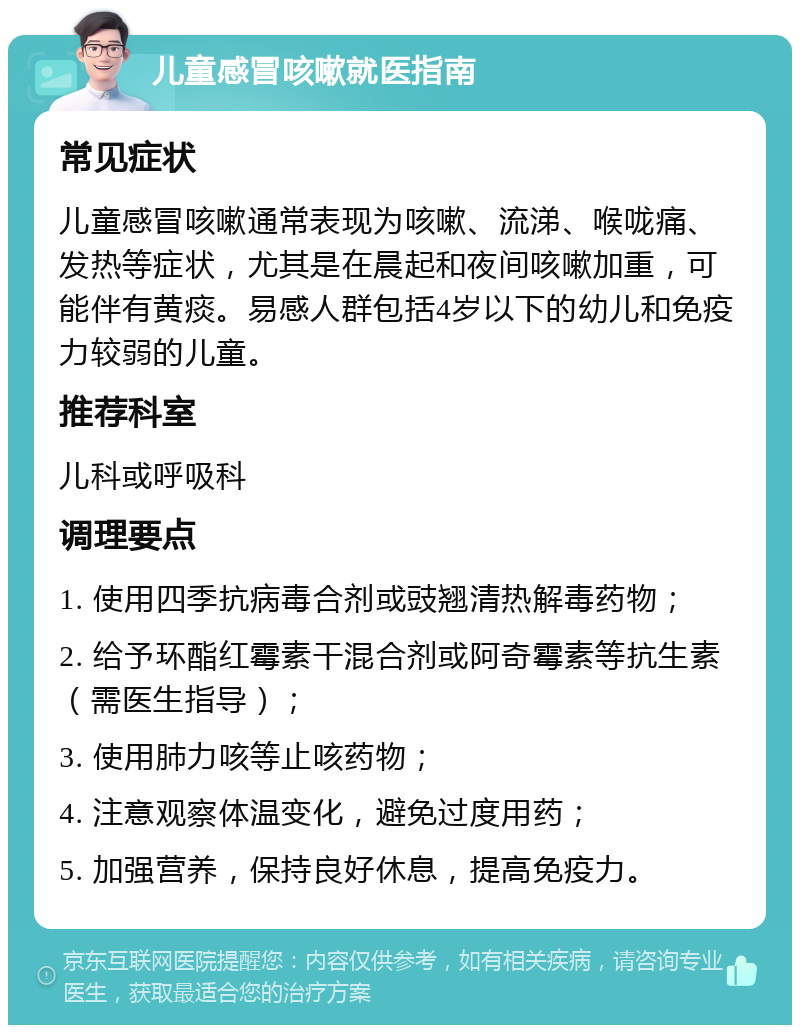 儿童感冒咳嗽就医指南 常见症状 儿童感冒咳嗽通常表现为咳嗽、流涕、喉咙痛、发热等症状，尤其是在晨起和夜间咳嗽加重，可能伴有黄痰。易感人群包括4岁以下的幼儿和免疫力较弱的儿童。 推荐科室 儿科或呼吸科 调理要点 1. 使用四季抗病毒合剂或豉翘清热解毒药物； 2. 给予环酯红霉素干混合剂或阿奇霉素等抗生素（需医生指导）； 3. 使用肺力咳等止咳药物； 4. 注意观察体温变化，避免过度用药； 5. 加强营养，保持良好休息，提高免疫力。