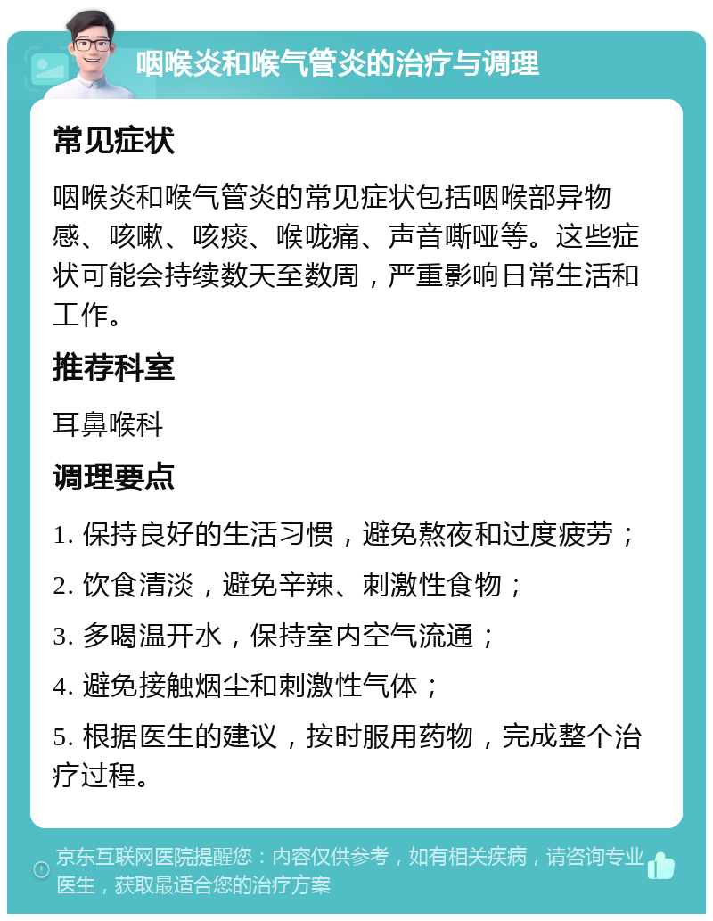 咽喉炎和喉气管炎的治疗与调理 常见症状 咽喉炎和喉气管炎的常见症状包括咽喉部异物感、咳嗽、咳痰、喉咙痛、声音嘶哑等。这些症状可能会持续数天至数周，严重影响日常生活和工作。 推荐科室 耳鼻喉科 调理要点 1. 保持良好的生活习惯，避免熬夜和过度疲劳； 2. 饮食清淡，避免辛辣、刺激性食物； 3. 多喝温开水，保持室内空气流通； 4. 避免接触烟尘和刺激性气体； 5. 根据医生的建议，按时服用药物，完成整个治疗过程。