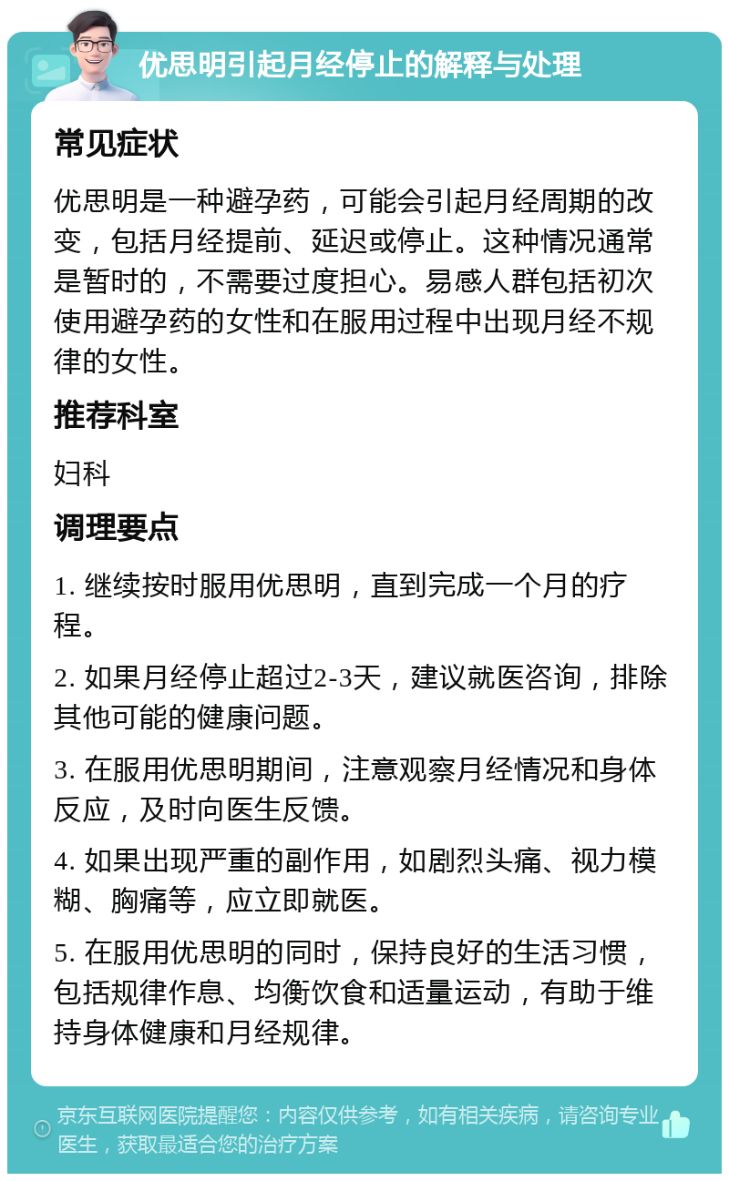 优思明引起月经停止的解释与处理 常见症状 优思明是一种避孕药，可能会引起月经周期的改变，包括月经提前、延迟或停止。这种情况通常是暂时的，不需要过度担心。易感人群包括初次使用避孕药的女性和在服用过程中出现月经不规律的女性。 推荐科室 妇科 调理要点 1. 继续按时服用优思明，直到完成一个月的疗程。 2. 如果月经停止超过2-3天，建议就医咨询，排除其他可能的健康问题。 3. 在服用优思明期间，注意观察月经情况和身体反应，及时向医生反馈。 4. 如果出现严重的副作用，如剧烈头痛、视力模糊、胸痛等，应立即就医。 5. 在服用优思明的同时，保持良好的生活习惯，包括规律作息、均衡饮食和适量运动，有助于维持身体健康和月经规律。