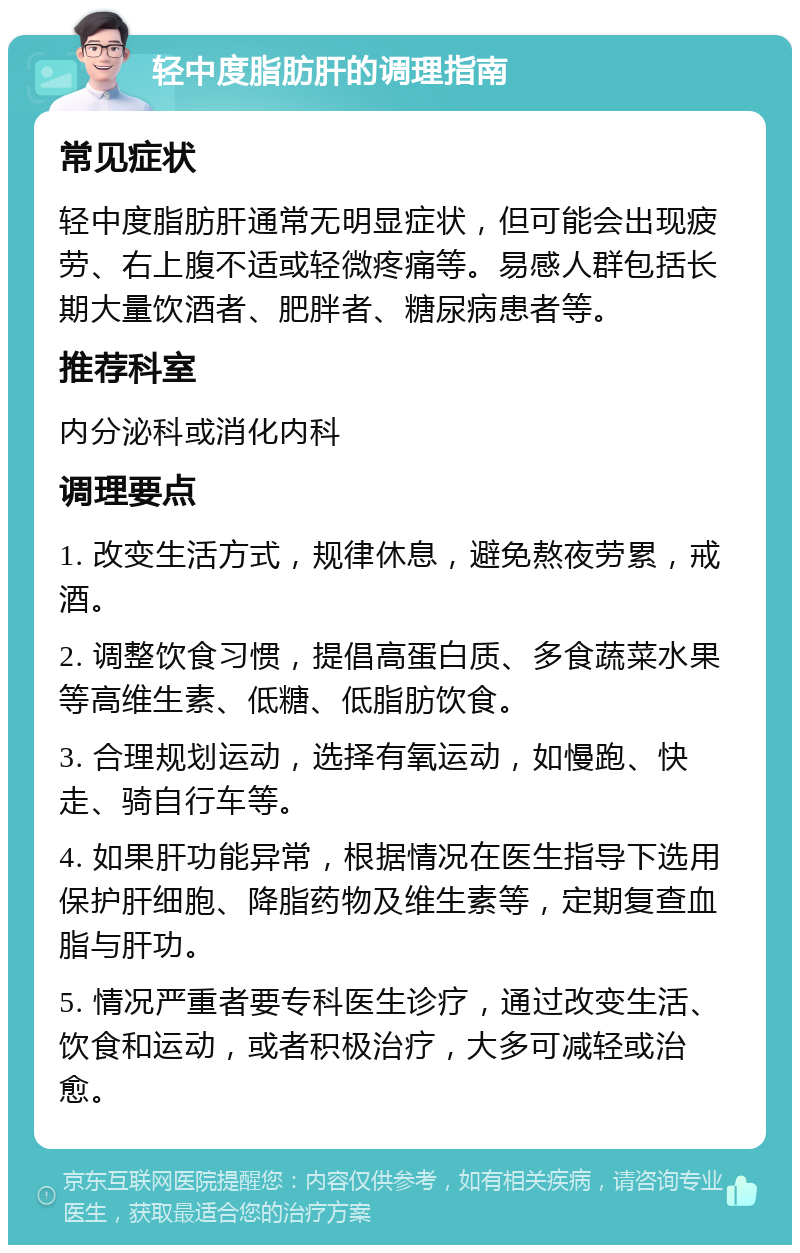 轻中度脂肪肝的调理指南 常见症状 轻中度脂肪肝通常无明显症状，但可能会出现疲劳、右上腹不适或轻微疼痛等。易感人群包括长期大量饮酒者、肥胖者、糖尿病患者等。 推荐科室 内分泌科或消化内科 调理要点 1. 改变生活方式，规律休息，避免熬夜劳累，戒酒。 2. 调整饮食习惯，提倡高蛋白质、多食蔬菜水果等高维生素、低糖、低脂肪饮食。 3. 合理规划运动，选择有氧运动，如慢跑、快走、骑自行车等。 4. 如果肝功能异常，根据情况在医生指导下选用保护肝细胞、降脂药物及维生素等，定期复查血脂与肝功。 5. 情况严重者要专科医生诊疗，通过改变生活、饮食和运动，或者积极治疗，大多可减轻或治愈。