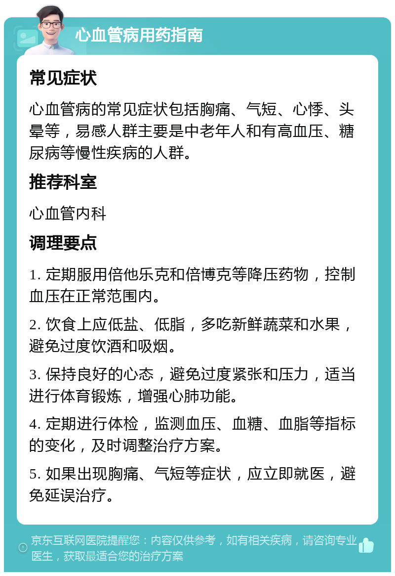 心血管病用药指南 常见症状 心血管病的常见症状包括胸痛、气短、心悸、头晕等，易感人群主要是中老年人和有高血压、糖尿病等慢性疾病的人群。 推荐科室 心血管内科 调理要点 1. 定期服用倍他乐克和倍博克等降压药物，控制血压在正常范围内。 2. 饮食上应低盐、低脂，多吃新鲜蔬菜和水果，避免过度饮酒和吸烟。 3. 保持良好的心态，避免过度紧张和压力，适当进行体育锻炼，增强心肺功能。 4. 定期进行体检，监测血压、血糖、血脂等指标的变化，及时调整治疗方案。 5. 如果出现胸痛、气短等症状，应立即就医，避免延误治疗。