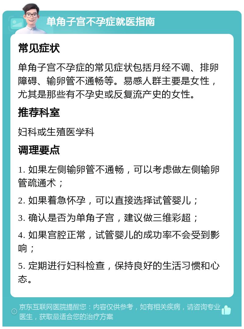 单角子宫不孕症就医指南 常见症状 单角子宫不孕症的常见症状包括月经不调、排卵障碍、输卵管不通畅等。易感人群主要是女性，尤其是那些有不孕史或反复流产史的女性。 推荐科室 妇科或生殖医学科 调理要点 1. 如果左侧输卵管不通畅，可以考虑做左侧输卵管疏通术； 2. 如果着急怀孕，可以直接选择试管婴儿； 3. 确认是否为单角子宫，建议做三维彩超； 4. 如果宫腔正常，试管婴儿的成功率不会受到影响； 5. 定期进行妇科检查，保持良好的生活习惯和心态。