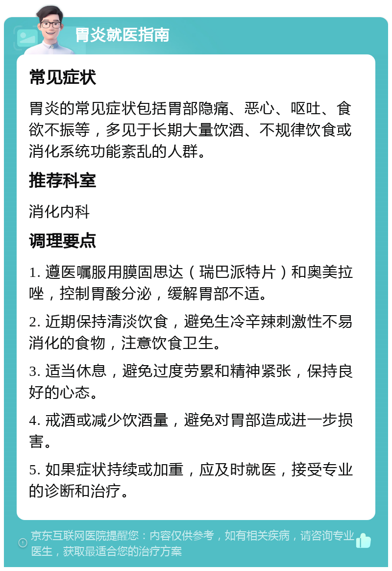 胃炎就医指南 常见症状 胃炎的常见症状包括胃部隐痛、恶心、呕吐、食欲不振等，多见于长期大量饮酒、不规律饮食或消化系统功能紊乱的人群。 推荐科室 消化内科 调理要点 1. 遵医嘱服用膜固思达（瑞巴派特片）和奥美拉唑，控制胃酸分泌，缓解胃部不适。 2. 近期保持清淡饮食，避免生冷辛辣刺激性不易消化的食物，注意饮食卫生。 3. 适当休息，避免过度劳累和精神紧张，保持良好的心态。 4. 戒酒或减少饮酒量，避免对胃部造成进一步损害。 5. 如果症状持续或加重，应及时就医，接受专业的诊断和治疗。