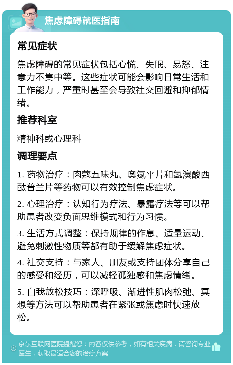 焦虑障碍就医指南 常见症状 焦虑障碍的常见症状包括心慌、失眠、易怒、注意力不集中等。这些症状可能会影响日常生活和工作能力，严重时甚至会导致社交回避和抑郁情绪。 推荐科室 精神科或心理科 调理要点 1. 药物治疗：肉蔻五味丸、奥氮平片和氢溴酸西酞普兰片等药物可以有效控制焦虑症状。 2. 心理治疗：认知行为疗法、暴露疗法等可以帮助患者改变负面思维模式和行为习惯。 3. 生活方式调整：保持规律的作息、适量运动、避免刺激性物质等都有助于缓解焦虑症状。 4. 社交支持：与家人、朋友或支持团体分享自己的感受和经历，可以减轻孤独感和焦虑情绪。 5. 自我放松技巧：深呼吸、渐进性肌肉松弛、冥想等方法可以帮助患者在紧张或焦虑时快速放松。