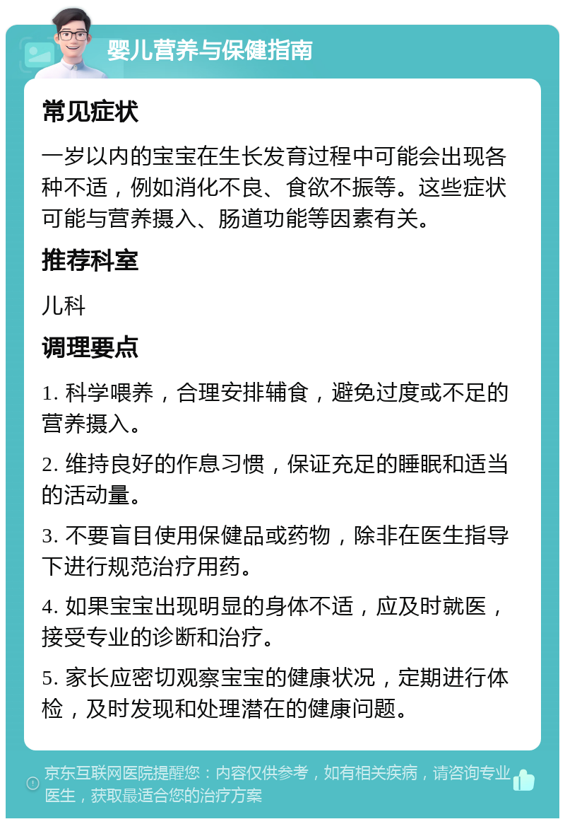 婴儿营养与保健指南 常见症状 一岁以内的宝宝在生长发育过程中可能会出现各种不适，例如消化不良、食欲不振等。这些症状可能与营养摄入、肠道功能等因素有关。 推荐科室 儿科 调理要点 1. 科学喂养，合理安排辅食，避免过度或不足的营养摄入。 2. 维持良好的作息习惯，保证充足的睡眠和适当的活动量。 3. 不要盲目使用保健品或药物，除非在医生指导下进行规范治疗用药。 4. 如果宝宝出现明显的身体不适，应及时就医，接受专业的诊断和治疗。 5. 家长应密切观察宝宝的健康状况，定期进行体检，及时发现和处理潜在的健康问题。